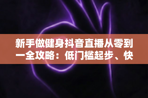 新手做健身抖音直播从零到一全攻略:低门槛起步、快速涨粉与变现的实战指南 新手做健身抖音直播从零到一全攻略:低门槛起步、快速涨粉与变现的实战指南