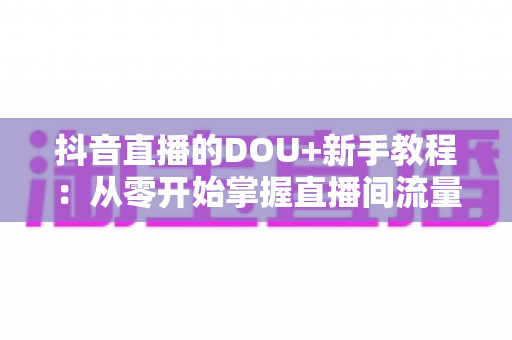 抖音直播的DOU+新手教程:从零开始掌握直播间流量密码 抖音直播的DOU+新手教程:从零开始掌握直播间流量密码