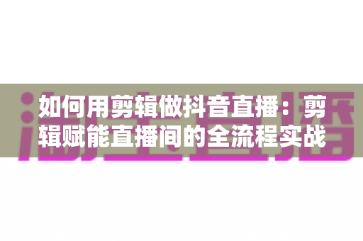 如何用剪辑做抖音直播:剪辑赋能直播间的全流程实战指南 如何用剪辑做抖音直播:剪辑赋能直播间的全流程实战指南
