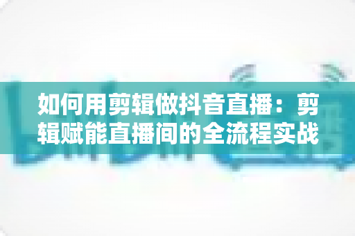 如何用剪辑做抖音直播：剪辑赋能直播间的全流程实战指南