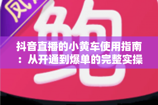 抖音直播的小黄车使用指南:从开通到爆单的完整实操手册 抖音直播的小黄车使用指南:从开通到爆单的完整实操手册