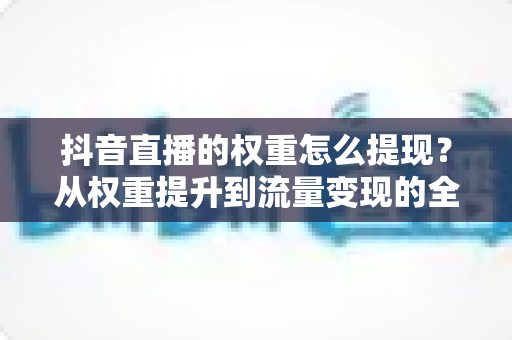 抖音直播的权重怎么提现？从权重提升到流量变现的全链路实战指南