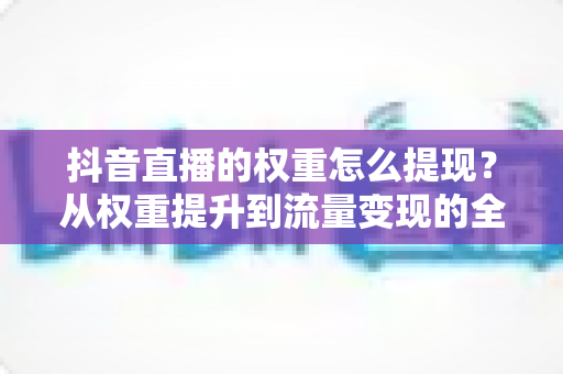 抖音直播的权重怎么提现？从权重提升到流量变现的全链路实战指南
