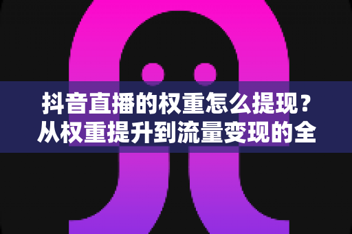 抖音直播的权重怎么提现？从权重提升到流量变现的全链路实战指南