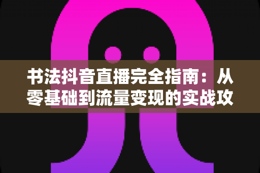 书法抖音直播完全指南:从零基础到流量变现的实战攻略 书法抖音直播完全指南:从零基础到流量变现的实战攻略