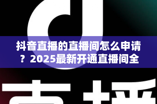 抖音直播的直播间怎么申请？2025最新开通直播间全流程指南助你快速开播