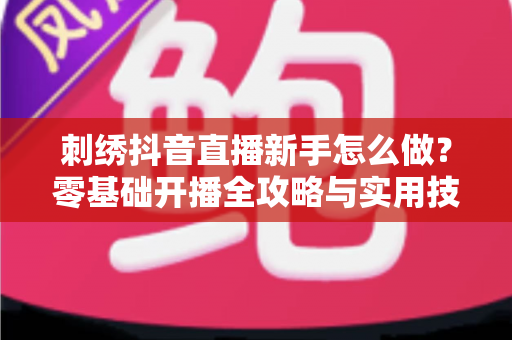 刺绣抖音直播新手怎么做?零基础开播全攻略与实用技巧大公开 刺绣抖音直播新手怎么做?零基础开播全攻略与实用技巧大公开