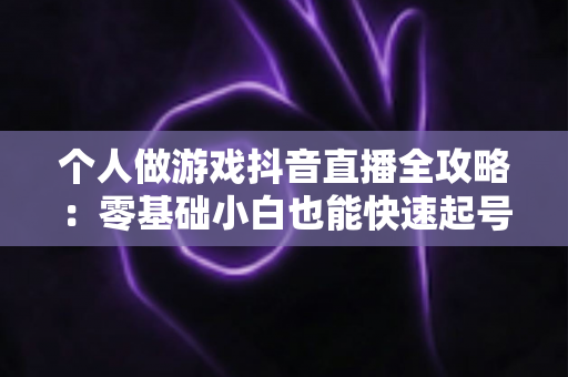 个人做游戏抖音直播全攻略:零基础小白也能快速起号变现的实战指南 个人做游戏抖音直播全攻略:零基础小白也能快速起号变现的实战指南