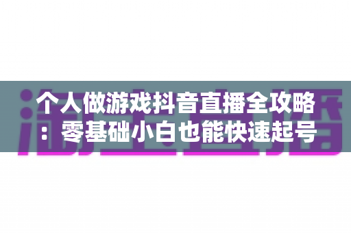 个人做游戏抖音直播全攻略:零基础小白也能快速起号变现的实战指南 个人做游戏抖音直播全攻略:零基础小白也能快速起号变现的实战指南