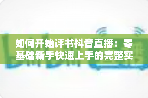 如何开始评书抖音直播:零基础新手快速上手的完整实战指南 如何开始评书抖音直播:零基础新手快速上手的完整实战指南