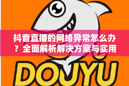 抖音直播的网络异常怎么办？全面解析解决方案与实用预防技巧，助您告别卡顿畅享流畅直播