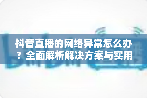 抖音直播的网络异常怎么办？全面解析解决方案与实用预防技巧，助您告别卡顿畅享流畅直播