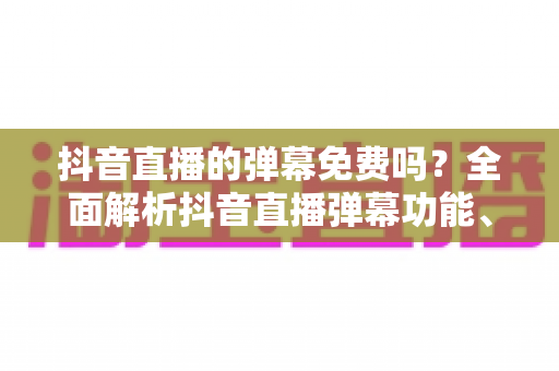 抖音直播的弹幕免费吗?全面解析抖音直播弹幕功能、使用方法与收费规则 抖音直播的弹幕免费吗?全面解析抖音直播弹幕功能、使用方法与收费规则