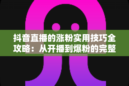 抖音直播的涨粉实用技巧全攻略:从开播到爆粉的完整进阶指南 抖音直播的涨粉实用技巧全攻略:从开播到爆粉的完整进阶指南