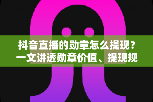 抖音直播的勋章怎么提现?一文讲透勋章价值、提现规则与正确变现方法 抖音直播的勋章怎么提现?一文讲透勋章价值、提现规则与正确变现方法
