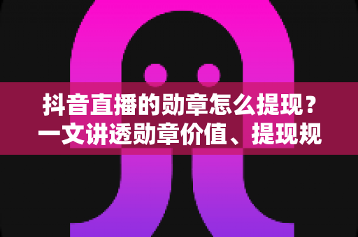 抖音直播的勋章怎么提现?一文讲透勋章价值、提现规则与正确变现方法 抖音直播的勋章怎么提现?一文讲透勋章价值、提现规则与正确变现方法