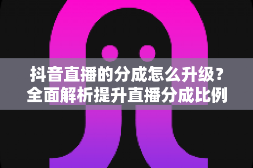 抖音直播的分成怎么升级?全面解析提升直播分成比例的实战攻略 抖音直播的分成怎么升级?全面解析提升直播分成比例的实战攻略