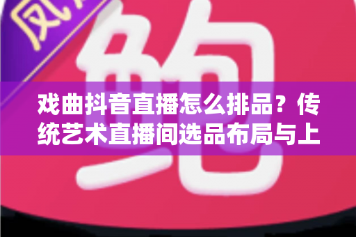 戏曲抖音直播怎么排品?传统艺术直播间选品布局与上品节奏全解析 戏曲抖音直播怎么排品?传统艺术直播间选品布局与上品节奏全解析