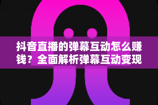 抖音直播的弹幕互动怎么赚钱？全面解析弹幕互动变现的核心方法与实操技巧