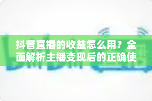 抖音直播的收益怎么用?全面解析主播变现后的正确使用与规划指南 抖音直播的收益怎么用?全面解析主播变现后的正确使用与规划指南