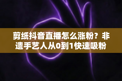 剪纸抖音直播怎么涨粉？非遗手艺人从0到1快速吸粉的实战全攻略