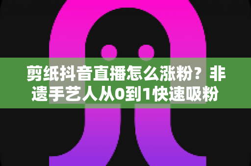 剪纸抖音直播怎么涨粉？非遗手艺人从0到1快速吸粉的实战全攻略