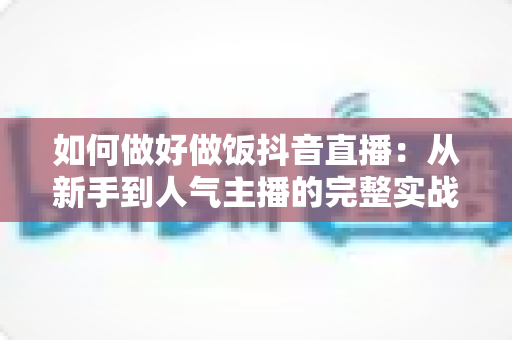 如何做好做饭抖音直播：从新手到人气主播的完整实战指南