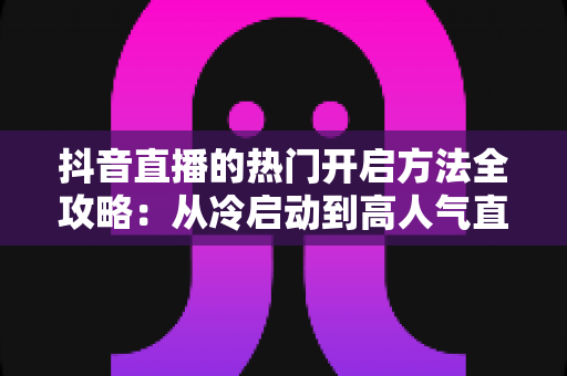 抖音直播的热门开启方法全攻略:从冷启动到高人气直播间的实战指南 抖音直播的热门开启方法全攻略:从冷启动到高人气直播间的实战指南