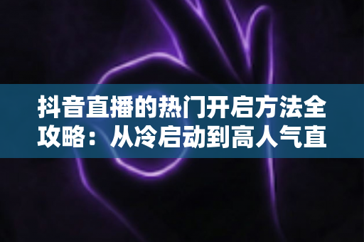 抖音直播的热门开启方法全攻略：从冷启动到高人气直播间的实战指南