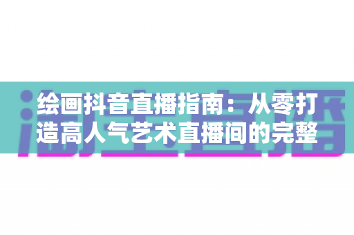 绘画抖音直播指南：从零打造高人气艺术直播间的完整攻略