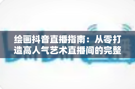 绘画抖音直播指南：从零打造高人气艺术直播间的完整攻略