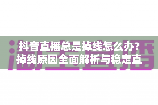 抖音直播总是掉线怎么办？掉线原因全面解析与稳定直播实用解决方案