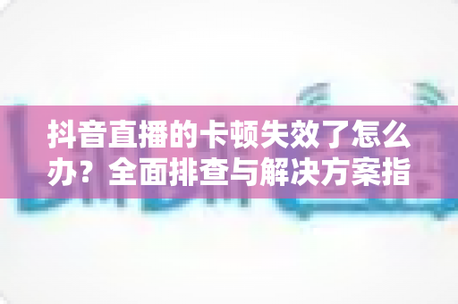 抖音直播的卡顿失效了怎么办?全面排查与解决方案指南助你流畅开播 抖音直播的卡顿失效了怎么办?全面排查与解决方案指南助你流畅开播