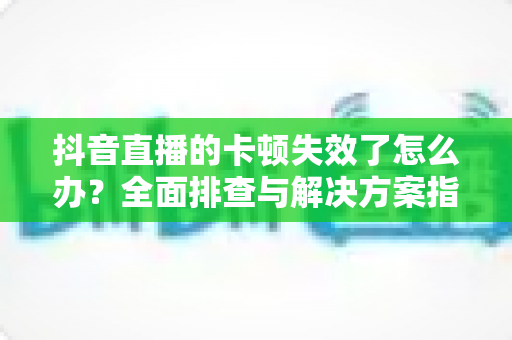 抖音直播的卡顿失效了怎么办?全面排查与解决方案指南助你流畅开播 抖音直播的卡顿失效了怎么办?全面排查与解决方案指南助你流畅开播