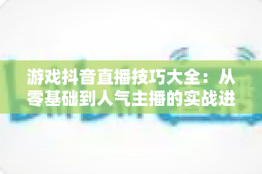 游戏抖音直播技巧大全:从零基础到人气主播的实战进阶指南 游戏抖音直播技巧大全:从零基础到人气主播的实战进阶指南