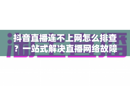 抖音直播连不上网怎么排查？一站式解决直播网络故障的实用指南