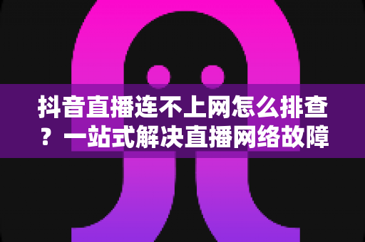 抖音直播连不上网怎么排查？一站式解决直播网络故障的实用指南