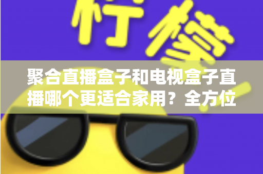 聚合直播盒子和电视盒子直播哪个更适合家用？全方位对比解析，助你选对家庭观影设备