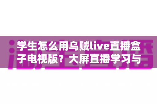 学生怎么用乌贼live直播盒子电视版？大屏直播学习与娱乐一站式上手指南