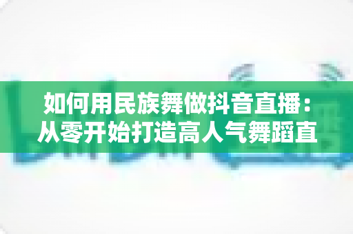 如何用民族舞做抖音直播:从零开始打造高人气舞蹈直播间的完整运营指南 如何用民族舞做抖音直播:从零开始打造高人气舞蹈直播间的完整运营指南