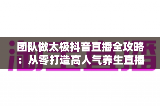团队做太极抖音直播全攻略：从零打造高人气养生直播间的实战指南