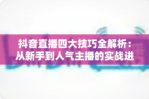 抖音直播四大技巧全解析：从新手到人气主播的实战进阶指南