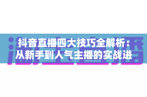 抖音直播四大技巧全解析：从新手到人气主播的实战进阶指南