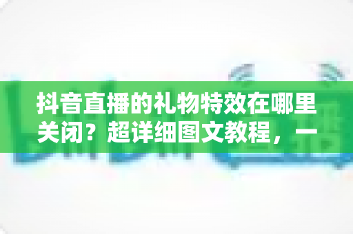 抖音直播的礼物特效在哪里关闭?超详细图文教程,一键还你清爽直播间 抖音直播的礼物特效在哪里关闭?超详细图文教程,一键还你清爽直播间