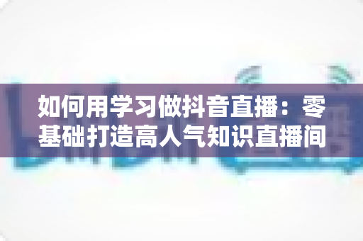 如何用学习做抖音直播:零基础打造高人气知识直播间的完整实战指南 如何用学习做抖音直播:零基础打造高人气知识直播间的完整实战指南