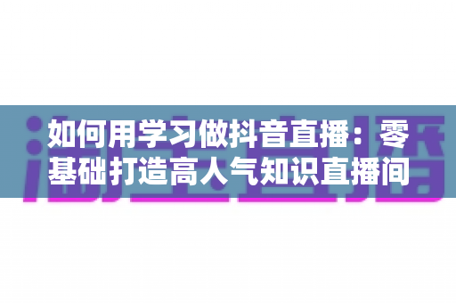 如何用学习做抖音直播:零基础打造高人气知识直播间的完整实战指南 如何用学习做抖音直播:零基础打造高人气知识直播间的完整实战指南