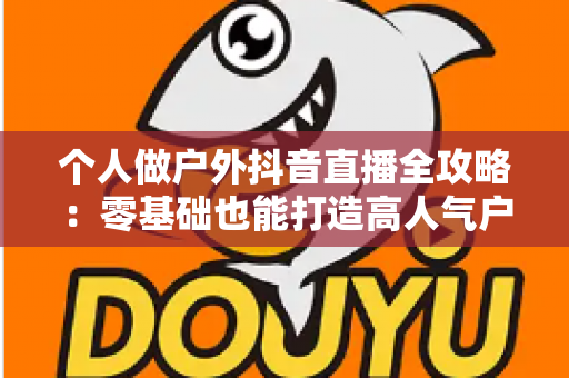 个人做户外抖音直播全攻略：零基础也能打造高人气户外直播间的实战指南