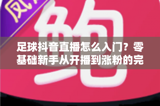 足球抖音直播怎么入门?零基础新手从开播到涨粉的完整实战指南 足球抖音直播怎么入门?零基础新手从开播到涨粉的完整实战指南