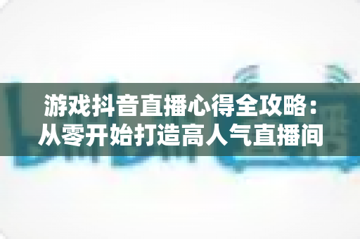 游戏抖音直播心得全攻略:从零开始打造高人气直播间的实战经验分享 游戏抖音直播心得全攻略:从零开始打造高人气直播间的实战经验分享
