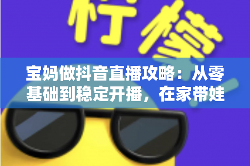 宝妈做抖音直播攻略:从零基础到稳定开播,在家带娃赚钱两不误的实战指南 宝妈做抖音直播攻略:从零基础到稳定开播,在家带娃赚钱两不误的实战指南